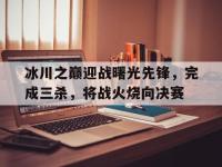 开云体育登录入口-冰川之巅迎战曙光先锋，完成三杀，将战火烧向决赛