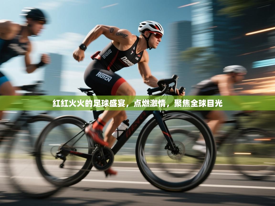 红红火火的足球盛宴，点燃激情，聚焦全球目光