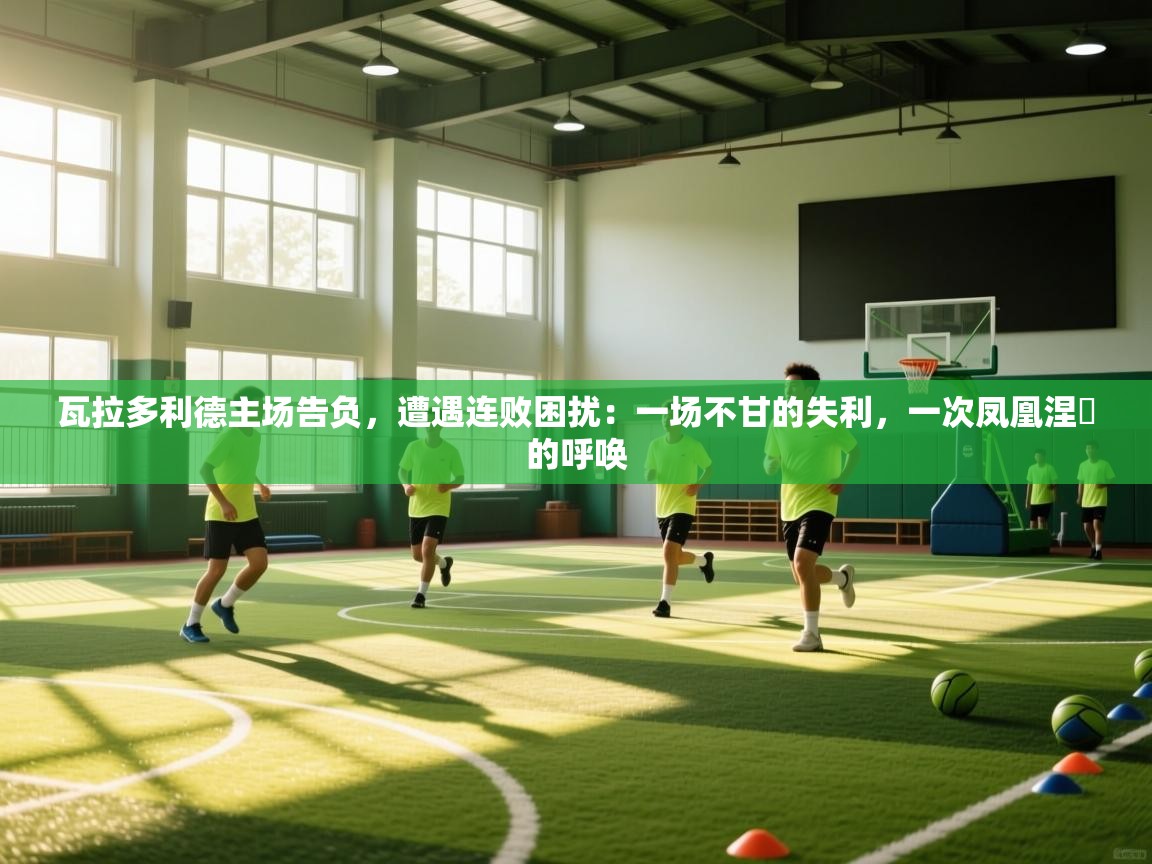 瓦拉多利德主场告负,遭遇连败困扰:一场不甘的失利,一次凤凰涅槃的呼唤 第2张